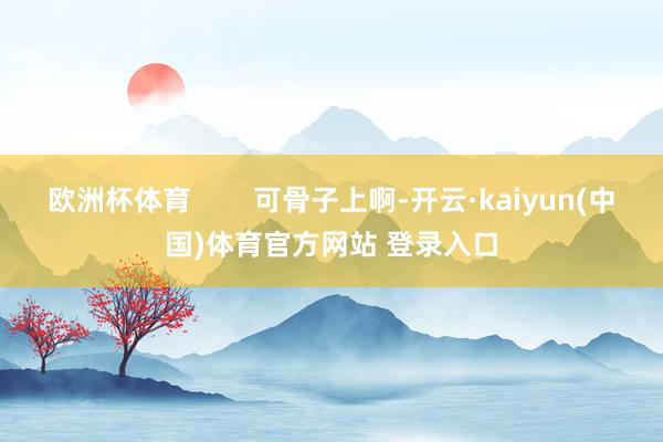 欧洲杯体育        可骨子上啊-开云·kaiyun(中国)体育官方网站 登录入口