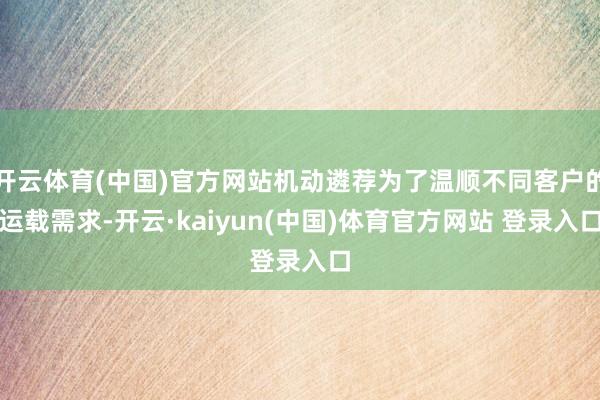 开云体育(中国)官方网站机动遴荐为了温顺不同客户的运载需求-开云·kaiyun(中国)体育官方网站 