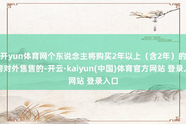 开yun体育网个东说念主将购买2年以上（含2年）的住房对外售售的-开云·kaiyun(中国)体育官方