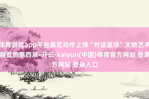 体育游戏app平台展览动作上博“对话寰球”文物艺术系列展览的第四展-开云·kaiyun(中国)体育官