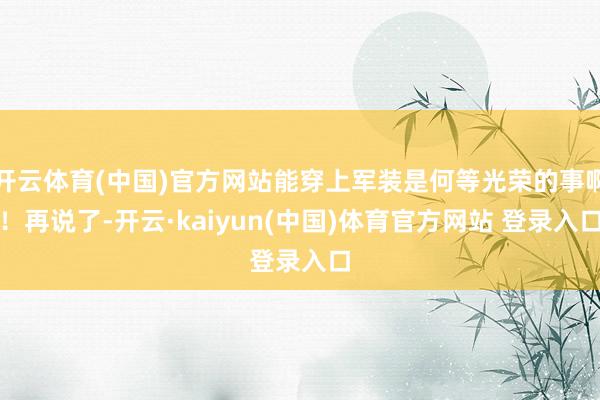 开云体育(中国)官方网站能穿上军装是何等光荣的事啊！再说了-开云·kaiyun(中国)体育官方网站 