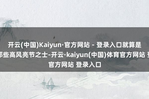 开云(中国)Kaiyun·官方网站 - 登录入口就算是古代的那些高风亮节之士-开云·kaiyun(中