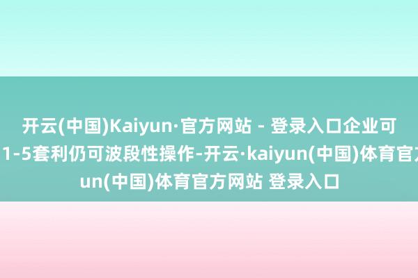 开云(中国)Kaiyun·官方网站 - 登录入口企业可把执保值契机；1-5套利仍可波段性操作-开云·