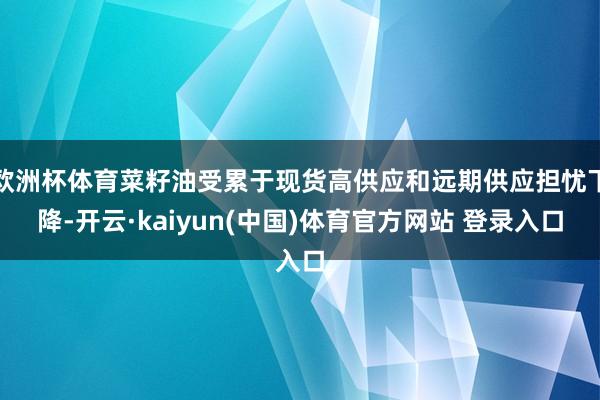 欧洲杯体育菜籽油受累于现货高供应和远期供应担忧下降-开云·kaiyun(中国)体育官方网站 登录入口