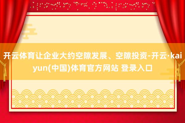 开云体育让企业大约空隙发展、空隙投资-开云·kaiyun(中国)体育官方网站 登录入口