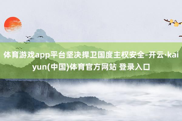 体育游戏app平台坚决捍卫国度主权安全-开云·kaiyun(中国)体育官方网站 登录入口