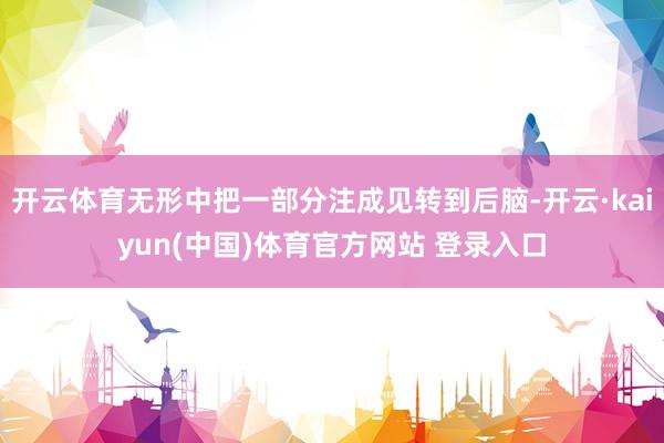 开云体育无形中把一部分注成见转到后脑-开云·kaiyun(中国)体育官方网站 登录入口