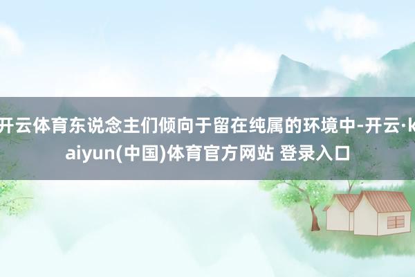 开云体育东说念主们倾向于留在纯属的环境中-开云·kaiyun(中国)体育官方网站 登录入口