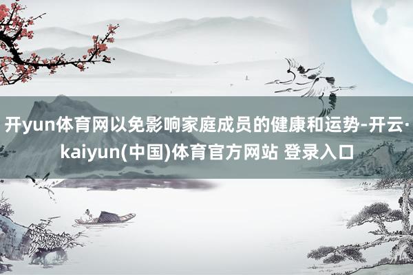 开yun体育网以免影响家庭成员的健康和运势-开云·kaiyun(中国)体育官方网站 登录入口