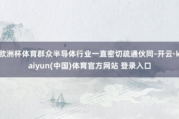欧洲杯体育群众半导体行业一直密切疏通伙同-开云·kaiyun(中国)体育官方网站 登录入口