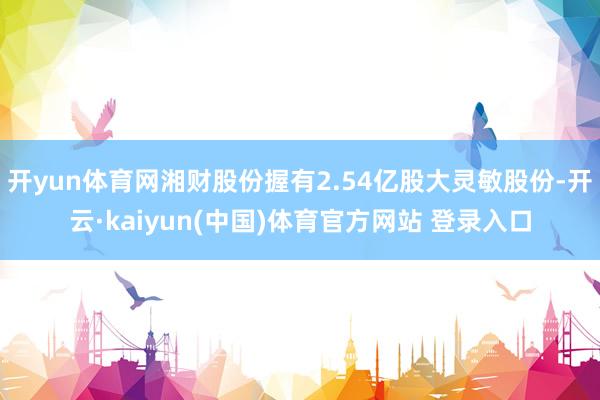 开yun体育网湘财股份握有2.54亿股大灵敏股份-开云·kaiyun(中国)体育官方网站 登录入口
