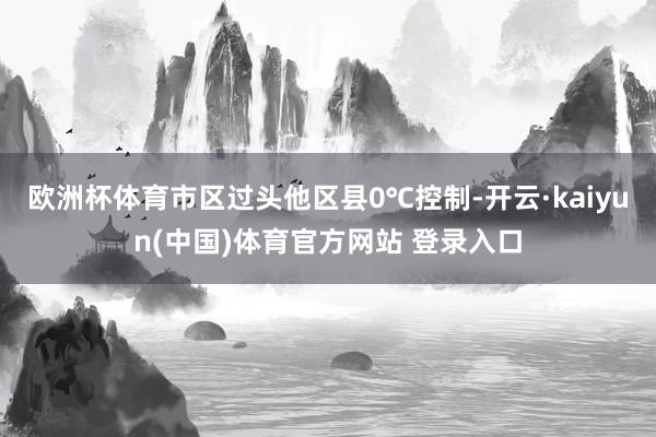 欧洲杯体育市区过头他区县0℃控制-开云·kaiyun(中国)体育官方网站 登录入口