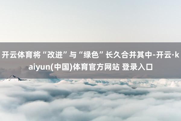 开云体育将“改进”与“绿色”长久合并其中-开云·kaiyun(中国)体育官方网站 登录入口