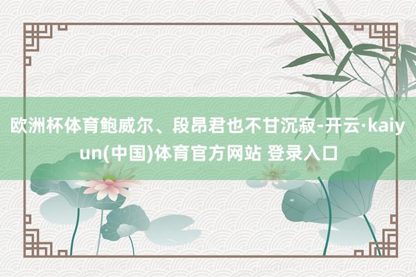 欧洲杯体育鲍威尔、段昂君也不甘沉寂-开云·kaiyun(中国)体育官方网站 登录入口