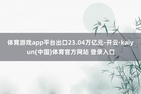 体育游戏app平台出口23.04万亿元-开云·kaiyun(中国)体育官方网站 登录入口