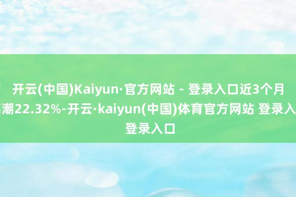 开云(中国)Kaiyun·官方网站 - 登录入口近3个月高潮22.32%-开云·kaiyun(中国)