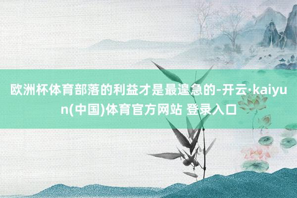欧洲杯体育部落的利益才是最遑急的-开云·kaiyun(中国)体育官方网站 登录入口