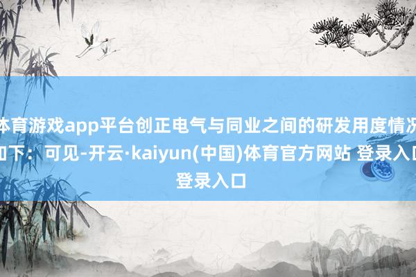 体育游戏app平台创正电气与同业之间的研发用度情况如下：可见-开云·kaiyun(中国)体育官方网站