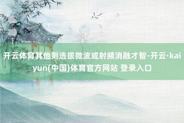 开云体育其他则选拔微波或射频消融才智-开云·kaiyun(中国)体育官方网站 登录入口