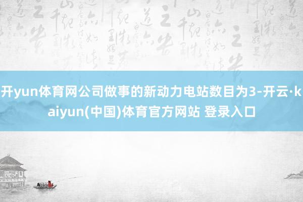 开yun体育网公司做事的新动力电站数目为3-开云·kaiyun(中国)体育官方网站 登录入口