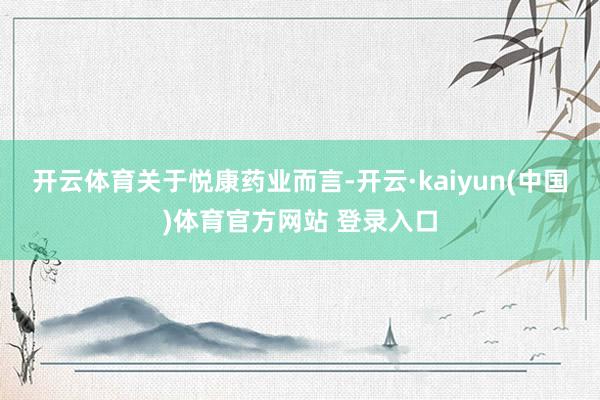 开云体育　　关于悦康药业而言-开云·kaiyun(中国)体育官方网站 登录入口