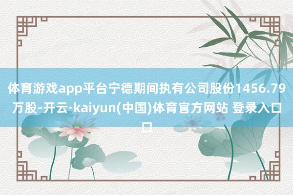 体育游戏app平台宁德期间执有公司股份1456.79万股-开云·kaiyun(中国)体育官方网站 登