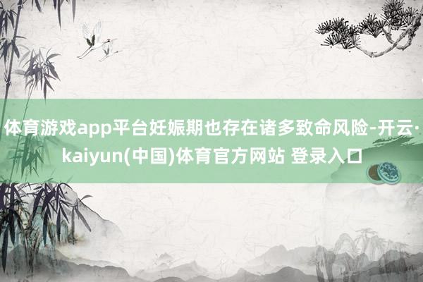 体育游戏app平台妊娠期也存在诸多致命风险-开云·kaiyun(中国)体育官方网站 登录入口