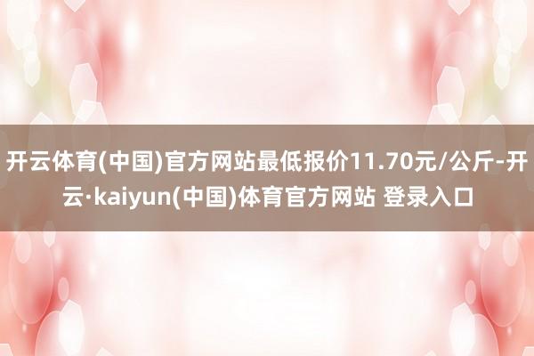 开云体育(中国)官方网站最低报价11.70元/公斤-开云·kaiyun(中国)体育官方网站 登录入口