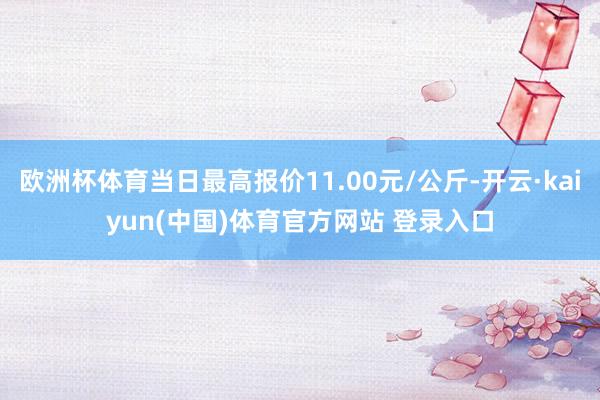 欧洲杯体育当日最高报价11.00元/公斤-开云·kaiyun(中国)体育官方网站 登录入口