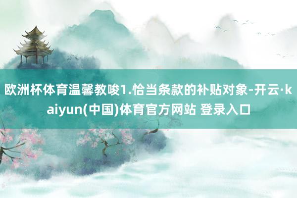 欧洲杯体育温馨教唆1.恰当条款的补贴对象-开云·kaiyun(中国)体育官方网站 登录入口