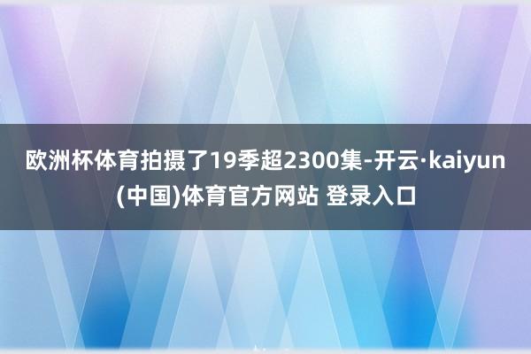 欧洲杯体育拍摄了19季超2300集-开云·kaiyun(中国)体育官方网站 登录入口