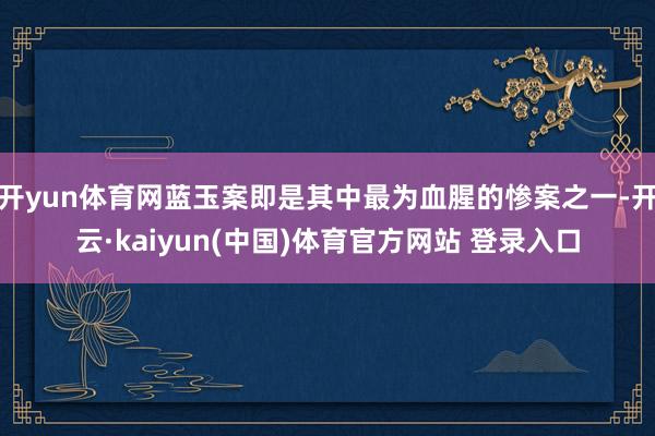 开yun体育网蓝玉案即是其中最为血腥的惨案之一-开云·kaiyun(中国)体育官方网站 登录入口