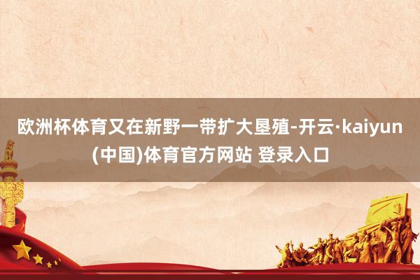 欧洲杯体育又在新野一带扩大垦殖-开云·kaiyun(中国)体育官方网站 登录入口