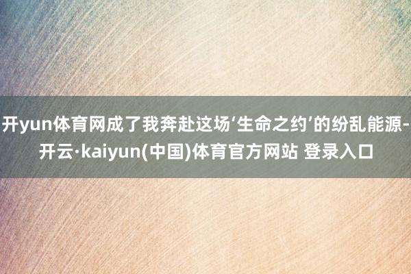 开yun体育网成了我奔赴这场‘生命之约’的纷乱能源-开云·kaiyun(中国)体育官方网站 登录入口