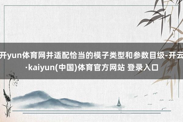 开yun体育网并适配恰当的模子类型和参数目级-开云·kaiyun(中国)体育官方网站 登录入口
