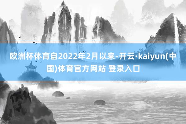 欧洲杯体育自2022年2月以来-开云·kaiyun(中国)体育官方网站 登录入口