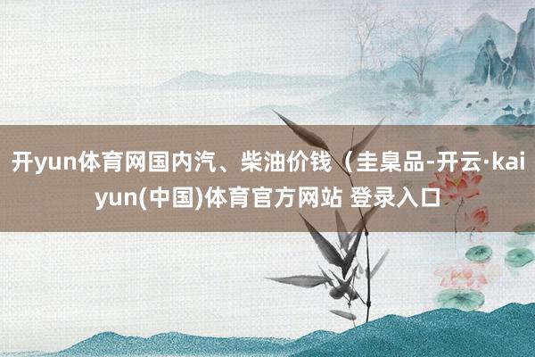 开yun体育网国内汽、柴油价钱（圭臬品-开云·kaiyun(中国)体育官方网站 登录入口