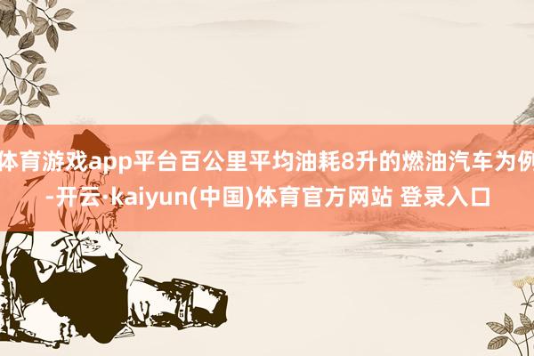 体育游戏app平台百公里平均油耗8升的燃油汽车为例-开云·kaiyun(中国)体育官方网站 登录入口