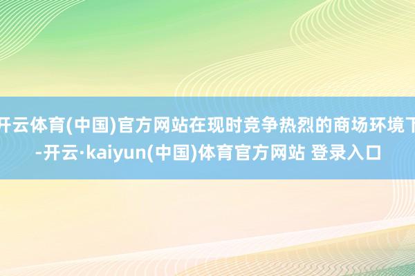 开云体育(中国)官方网站在现时竞争热烈的商场环境下-开云·kaiyun(中国)体育官方网站 登录入口