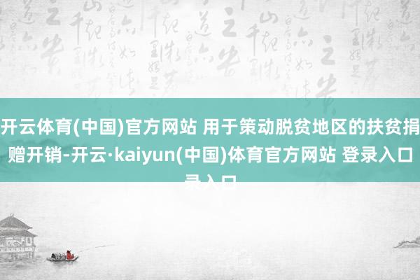 开云体育(中国)官方网站 用于策动脱贫地区的扶贫捐赠开销-开云·kaiyun(中国)体育官方网站 登录入口