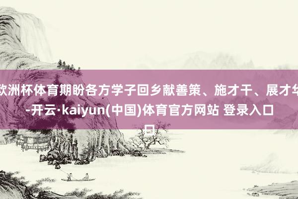 欧洲杯体育期盼各方学子回乡献善策、施才干、展才华-开云·kaiyun(中国)体育官方网站 登录入口
