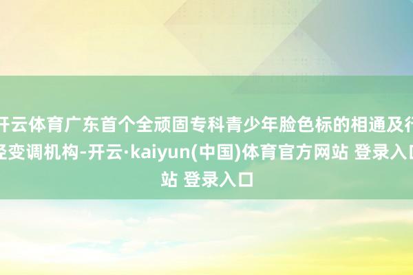 开云体育广东首个全顽固专科青少年脸色标的相通及行径变调机构-开云·kaiyun(中国)体育官方网站 登录入口