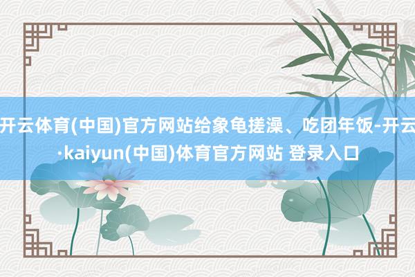 开云体育(中国)官方网站给象龟搓澡、吃团年饭-开云·kaiyun(中国)体育官方网站 登录入口