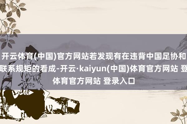开云体育(中国)官方网站若发现有在违背中国足协和俱乐部联系规矩的看成-开云·kaiyun(中国)体育官方网站 登录入口