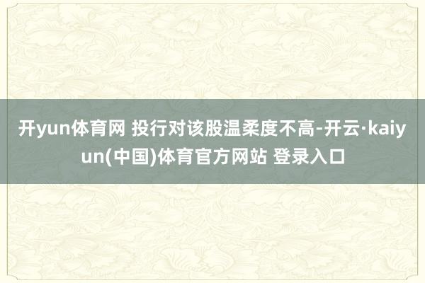 开yun体育网 投行对该股温柔度不高-开云·kaiyun(中国)体育官方网站 登录入口