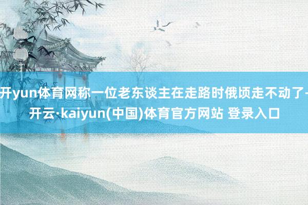 开yun体育网称一位老东谈主在走路时俄顷走不动了-开云·kaiyun(中国)体育官方网站 登录入口