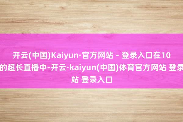 开云(中国)Kaiyun·官方网站 - 登录入口在10小时的超长直播中-开云·kaiyun(中国)体育官方网站 登录入口