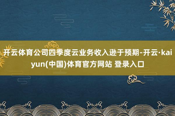 开云体育公司四季度云业务收入逊于预期-开云·kaiyun(中国)体育官方网站 登录入口