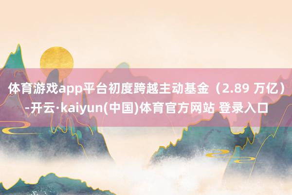 体育游戏app平台初度跨越主动基金（2.89 万亿）-开云·kaiyun(中国)体育官方网站 登录入口