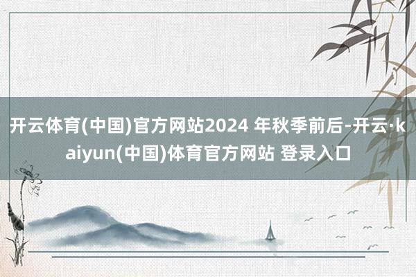 开云体育(中国)官方网站2024 年秋季前后-开云·kaiyun(中国)体育官方网站 登录入口